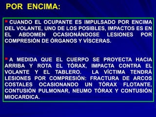  CUANDO EL OCUPANTE ES IMPULSADO POR ENCIMA
DEL VOLANTE, UNO DE LOS POSIBLES, IMPACTOS ES EN
EL ABDOMEN OCASIONÁNDOSE LESIONES POR
COMPRESIÓN DE ÓRGANOS Y VÍSCERAS.
 A MEDIDA QUE EL CUERPO SE PROYECTA HACIA
ARRIBA Y ROTA EL TÓRAX, IMPACTA CONTRA EL
VOLANTE Y EL TABLERO. LA VÍCTIMA TENDRÁ
LESIONES POR COMPRESIÓN: FRACTURA DE ARCOS
COSTALES OCASIONANDO UN TÓRAX FLOTANTE,
CONTUSIÓN PULMONAR, NEUMO TÓRAX Y CONTUSIÓN
MIOCARDICA.
POR ENCIMA:
 