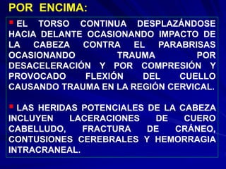  EL TORSO CONTINUA DESPLAZÁNDOSE
HACIA DELANTE OCASIONANDO IMPACTO DE
LA CABEZA CONTRA EL PARABRISAS
OCASIONANDO TRAUMA POR
DESACELERACIÓN Y POR COMPRESIÓN Y
PROVOCADO FLEXIÓN DEL CUELLO
CAUSANDO TRAUMA EN LA REGIÓN CERVICAL.
 LAS HERIDAS POTENCIALES DE LA CABEZA
INCLUYEN LACERACIONES DE CUERO
CABELLUDO, FRACTURA DE CRÁNEO,
CONTUSIONES CEREBRALES Y HEMORRAGIA
INTRACRANEAL.
POR ENCIMA:
 