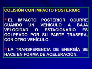 COLISIÓN CON IMPACTO POSTERIOR:
 EL IMPACTO POSTERIOR OCURRE
CUANDO UN VEHÍCULO A BAJA
VELOCIDAD O ESTACIONARIO ES
GOLPEADO POR SU PARTE TRASERA,
CON OTRO VEHÍCULO.
 LA TRANSFERENCIA DE ENERGÍA SE
HACE EN FORMA DE ACELERACIÓN.
 