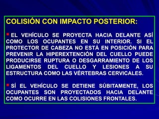 COLISIÓN CON IMPACTO POSTERIOR:
 EL VEHÍCULO SE PROYECTA HACIA DELANTE ASÍ
COMO LOS OCUPANTES EN SU INTERIOR. SI EL
PROTECTOR DE CABEZA NO ESTÁ EN POSICIÓN PARA
PREVENIR LA HIPEREXTENCIÓN DEL CUELLO PUEDE
PRODUCIRSE RUPTURA O DESGARRAMIENTO DE LOS
LIGAMENTOS DEL CUELLO Y LESIONES A SU
ESTRUCTURA COMO LAS VÉRTEBRAS CERVICALES.
 SÍ EL VEHÍCULO SE DETIENE SÚBITAMENTE, LOS
OCUPANTES SON PROYECTADOS HACIA DELANTE
COMO OCURRE EN LAS COLISIONES FRONTALES.
 