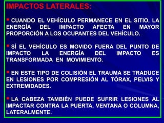 IMPACTOS LATERALES:
 CUANDO EL VEHÍCULO PERMANECE EN EL SITIO, LA
ENERGÍA DEL IMPACTO AFECTA EN MAYOR
PROPORCIÓN A LOS OCUPANTES DEL VEHÍCULO.
 SÍ EL VEHÍCULO ES MOVIDO FUERA DEL PUNTO DE
IMPACTO LA ENERGÍA DEL IMPACTO ES
TRANSFORMADA EN MOVIMIENTO.
 EN ESTE TIPO DE COLISIÓN EL TRAUMA SE TRADUCE
EN LESIONES POR COMPRESIÓN AL TÓRAX, PELVIS Y
EXTREMIDADES.
 LA CABEZA TAMBIÉN PUEDE SUFRIR LESIONES AL
IMPACTAR CONTRA LA PUERTA, VENTANA O COLUMNA,
LATERALMENTE.
 