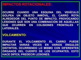 IMPACTOS ROTACIONALES:
OCURRE CUANDO UNA ESQUINA DEL VEHÍCULO
GOLPEA UN OBJETO INMÓVIL, EL CARRO ROTA
ALREDEDOR DEL PUNTO DE IMPACTO, PROVOCANDO
LESIONES QUE SON UNA COMBINACIÓN DE AQUELLAS
QUE OCURREN EN COLISIONES FRONTALES Y
LATERALES.
VOLCAMIENTO:
DURANTE EL VOLCAMIENTO EL CARRO PUEDE
IMPACTAR VARIAS VECES EN VARIOS ÁNGULOS
DISTINTOS, OCURRIENDO LO MISMO CON DIFERENTES
ÓRGANOS DEL CUERPO DE LOS OCUPANTES, ESTO
HACE DIFÍCIL PREDECIR LESIONES.
 