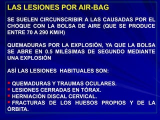 LAS LESIONES POR AIR-BAG
SE SUELEN CIRCUNSCRIBIR A LAS CAUSADAS POR EL
CHOQUE CON LA BOLSA DE AIRE (QUE SE PRODUCE
ENTRE 70 A 290 KM/H)
QUEMADURAS POR LA EXPLOSIÓN, YA QUE LA BOLSA
SE ABRE EN 0.5 MILÉSIMAS DE SEGUNDO MEDIANTE
UNA EXPLOSIÓN
ASÍ LAS LESIONES HABITUALES SON:
 QUEMADURAS Y TRAUMAS OCULARES.
 LESIONES CERRADAS EN TÓRAX.
 HERNIACIÓN DISCAL CERVICAL.
 FRACTURAS DE LOS HUESOS PROPIOS Y DE LA
ÓRBITA.
 