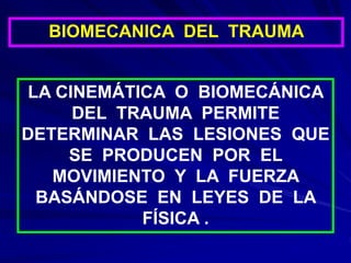 BIOMECANICA DEL TRAUMA
LA CINEMÁTICA O BIOMECÁNICA
DEL TRAUMA PERMITE
DETERMINAR LAS LESIONES QUE
SE PRODUCEN POR EL
MOVIMIENTO Y LA FUERZA
BASÁNDOSE EN LEYES DE LA
FÍSICA .
 