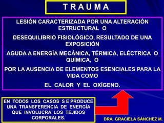 DRA. GRACIELA SÁNCHEZ M.
T R A U M A
LESIÓN CARACTERIZADA POR UNA ALTERACIÓN
ESTRUCTURAL O
DESEQUILIBRIO FISIOLÓGICO, RESULTADO DE UNA
EXPOSICIÓN
AGUDA A ENERGÍA MECÁNICA, TÉRMICA, ELÉCTRICA O
QUÍMICA, O
POR LA AUSENCIA DE ELEMENTOS ESENCIALES PARA LA
VIDA COMO
EL CALOR Y EL OXÍGENO.
EN TODOS LOS CASOS S E PRODUCE
UNA TRANSFERENCIA DE ENERGÍA
QUE INVOLUCRA LOS TEJIDOS
CORPORALES.
 