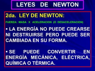 2da. LEY DE NEWTON:
FUERZA: MASA X ACELERACION (O DESACELERACION)
 LA ENERGÍA NO PUEDE CREARSE
NI DESTRUIRSE PERO PUEDE SER
CAMBIADA EN SU FORMA.
 SE PUEDE CONVERTIR EN
ENERGÍA MECÁNICA, ELÉCTRICA,
QUÍMICA O TÉRMICA.
LEYES DE NEWTON
 