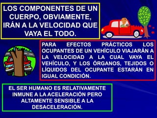 LOS COMPONENTES DE UN
CUERPO, OBVIAMENTE,
IRÁN A LA VELOCIDAD QUE
VAYA EL TODO.
PARA EFECTOS PRÁCTICOS LOS
OCUPANTES DE UN VEHÍCULO VIAJARÁN A
LA VELOCIDAD A LA CUAL VAYA EL
VEHÍCULO, Y LOS ÓRGANOS, TEJIDOS O
LÍQUIDOS DEL OCUPANTE ESTARÁN EN
IGUAL CONDICIÓN.
EL SER HUMANO ES RELATIVAMENTE
INMUNE A LA ACELERACIÓN PERO
ALTAMENTE SENSIBLE A LA
DESACELERACIÓN.
 