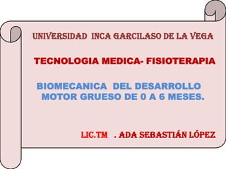 UNIVERSIDAD INCA GARCILASO DE LA VEGA

TECNOLOGIA MEDICA- FISIOTERAPIA

BIOMECANICA DEL DESARROLLO
 MOTOR GRUESO DE 0 A 6 MESES.



         Lic.TM . ADA SEBASTIÁN LÓPEZ
 