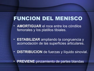 FUNCION DEL MENISCO 
• AMORTIGUAR el roce entre los cóndilos 
femorales y los platillos tibiales. 
• ESTABILIZAR ampliando la congruencia y 
acomodación de las superficies articulares. 
• DISTRIBUCION de fuerzas y líquido sinovial. 
• PREVIENE pinzamiento de partes blandas 
 