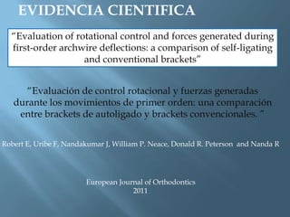 EVIDENCIA CIENTIFICA
“Evaluation of rotational control and forces generated during
first-order archwire deflections: a comparison of self-ligating
and conventional brackets”
Robert E, Uribe F, Nandakumar J, William P. Neace, Donald R. Peterson and Nanda R
European Journal of Orthodontics
2011
“Evaluación de control rotacional y fuerzas generadas
durante los movimientos de primer orden: una comparación
entre brackets de autoligado y brackets convencionales. ”
 