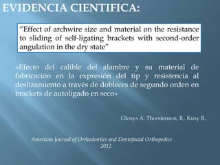 EVIDENCIA CIENTIFICA:
“Effect of archwire size and material on the resistance
to sliding of self-ligating brackets with second-order
angulation in the dry state”
«Efecto del calible del alambre y su material de
fabricación en la expresión del tip y resistencia al
deslizamiento a través de dobleces de segundo orden en
brackets de autoligado en seco»
American Journal of Orthodontics and Dentofacial Orthopedics
2012
Glenys A. Thorstenson, B,. Kusy R,
 