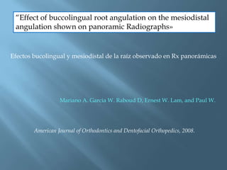 “Effect of buccolingual root angulation on the mesiodistal
angulation shown on panoramic Radiographs»
Efectos bucolingual y mesiodistal de la raíz observado en Rx panorámicas
Mariano A. Garcia W. Raboud D, Ernest W. Lam, and Paul W.
American Journal of Orthodontics and Dentofacial Orthopedics, 2008.
 