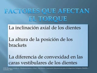 La inclinación axial de los dientes
La altura de la posición de los
brackets
La diferencia de convexidad en las
caras vestibulares de los dientes
Uribe Restrepo Gonzalo A, “Ortodoncia teorica y clinica”, 2da Edición, Corporación Interamericana para investigaciones biológicas, Medellín –
Colombia, 2010
 