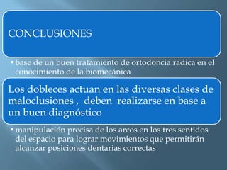 CONCLUSIONES
•base de un buen tratamiento de ortodoncia radica en el
conocimiento de la biomecánica
Los dobleces actuan en las diversas clases de
maloclusiones , deben realizarse en base a
un buen diagnóstico
•manipulación precisa de los arcos en los tres sentidos
del espacio para lograr movimientos que permitirán
alcanzar posiciones dentarias correctas
 