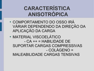 CARACTERÍSTICA
         ANISOTRÓPICA
●
    COMPORTAMENTO DO OSSO IRÁ
    VÁRIAR DEPENDENDO DA DIREÇÃO DA
    APLICAÇÃO DA CARGA
●
    MATERIAL VISCOELÁTICO
        - CA ++ = HABILIDADE DE
    SUPORTAR CARGAS COMPRESSIVAS
                    - COLÁGENO =
    MALEABILIDADE CARGAS TENSIVAS
 