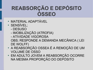 REABSORÇÃO E DEPÓSITO
           ÓSSEO
●
    MATERIAL ADAPTÁVEL
●
    SENSÍVEL;
    - DESUSO
    - IMOBILIZAÇÃO (ATROFIA)
    - ATIVIDADE VIGOROSA
    OBS; RESPONDE A DEMANDA MECÂNICA ( LEI
    DE WOLFF)
●
    A REABSORÇÃO OSSEA É A REMOÇÃO DE UM
    VOLUME DE OSSO
●
    EM ADULTO JOVEM A REABSORÇÃO OCORRE
    NA MESMA PROPORÇÃO DO DEPÓSITO
 