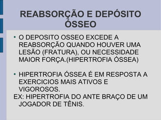 REABSORÇÃO E DEPÓSITO
           ÓSSEO
●
    O DEPOSITO OSSEO EXCEDE A
    REABSORÇÃO QUANDO HOUVER UMA
    LESÃO (FRATURA), OU NECESSIDADE
    MAIOR FORÇA.(HIPERTROFIA ÓSSEA)

●
 HIPERTROFIA ÓSSEA É EM RESPOSTA A
 EXERCICIOS MAIS ATIVOS E
 VIGOROSOS.
EX: HIPERTROFIA DO ANTE BRAÇO DE UM
 JOGADOR DE TÊNIS.
 