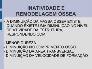INATIVIDADE E
        REMODELAGEM ÓSSEA
●
    A DIMINUIÇÃO DA MASSA ÓSSEA EXISTE
    QUANDO EXISTE UMA DIMINUIÇÃO NO NÍVEL
    DE ATIVIDADE DA ESTRUTURA,
    RESPONDENDO COM;

- MENOR DUREZA
- DIMINUIÇÃO NO COMPRIMENTO OSSO
- DIMINUIÇÃO DA AREA TRANSVERSAL
- DIMINUIÇÃO DA VELOCIDADE DE FORMAÇÃO
 