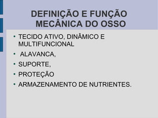 DEFINIÇÃO E FUNÇÃO
        MECÂNICA DO OSSO
●
    TECIDO ATIVO, DINÂMICO E
    MULTIFUNCIONAL
●
    ALAVANCA,
●
    SUPORTE,
●
    PROTEÇÃO
●
    ARMAZENAMENTO DE NUTRIENTES.
 