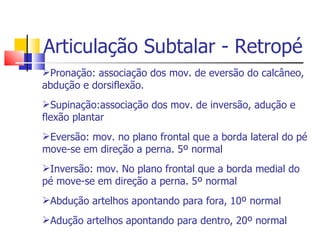 Articulação Subtalar - Retropé Pronação: associação dos mov. de eversão do calcâneo, abdução e dorsiflexão. Supinação:associação dos mov. de inversão, adução e flexão plantar Eversão: mov. no plano frontal que a borda lateral do pé move-se em direção a perna. 5º normal Inversão: mov. No plano frontal que a borda medial do pé move-se em direção a perna. 5º normal Abdução artelhos apontando para fora, 10º normal Adução artelhos apontando para dentro, 20º normal 
