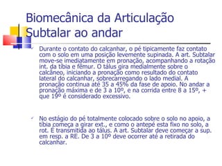 Biomecânica da Articulação Subtalar ao andar Durante o contato do calcanhar, o pé tipicamente faz contato com o solo em uma posição levemente supinada. A art. Subtalar move-se imediatamente em pronação, acompanhando a rotação int. da tíbia e fêmur. O tálus gira medialmente sobre o calcâneo, iniciando a pronação como resultado do contato lateral do calcanhar, sobrecarregando o lado medial. A pronação continua até 35 a 45% da fase de apoio. No andar a pronação máxima e de 3 a 10º, e na corrida entre 8 a 15º, + que 19º é considerado excessivo. No estágio do pé totalmente colocado sobre o solo no apoio, a tíbia começa a girar ext., e como o antepé esta fixo no solo, a rot. É transmitida ao tálus. A art. Subtalar deve começar a sup. em resp. a RE. De 3 a 10º deve ocorrer até a retirada do calcanhar. 