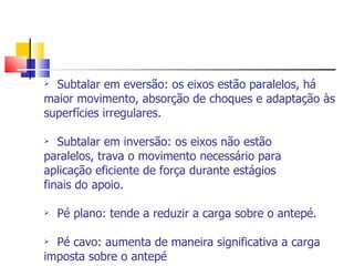 Subtalar em eversão: os eixos estão paralelos, há maior movimento, absorção de choques e adaptação às superfícies irregulares. Subtalar em inversão: os eixos não estão paralelos, trava o movimento necessário para aplicação eficiente de força durante estágios finais do apoio. Pé plano: tende a reduzir a carga sobre o antepé. Pé cavo: aumenta de maneira significativa a carga imposta sobre o antepé 