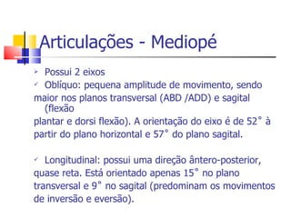 Articulações - Mediopé Possui 2 eixos Oblíquo: pequena amplitude de movimento, sendo maior nos planos transversal (ABD /ADD) e sagital (flexão plantar e dorsi flexão). A orientação do eixo é de 52˚ à partir do plano horizontal e 57˚ do plano sagital.  Longitudinal: possui uma direção ântero-posterior, quase reta. Está orientado apenas 15˚ no plano  transversal e 9˚ no sagital (predominam os movimentos de inversão e eversão). 