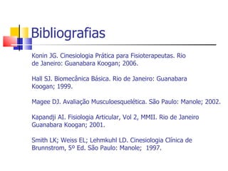 Bibliografias Konin JG. Cinesiologia Prática para Fisioterapeutas. Rio de Janeiro: Guanabara Koogan; 2006.  Hall SJ. Biomecânica Básica. Rio de Janeiro: Guanabara Koogan; 1999. Magee DJ. Avaliação Musculoesquelética. São Paulo: Manole; 2002. Kapandji AI. Fisiologia Articular, Vol 2, MMII. Rio de Janeiro Guanabara Koogan; 2001. Smith LK; Weiss EL; Lehmkuhl LD. Cinesiologia Clínica de Brunnstrom, 5º Ed. São Paulo: Manole;  1997. 