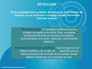 RETENCIÓN

Es la propiedad de la prótesis de oponerse a las fuerzas de
  tracción; es un fenómeno complejo donde intervienen
                     distintas fuerzas



    •   Retención basal: El verdadero artífice de que la
          prótesis se sujete es la saliva. Ésta, se adapta
           perfectamente entre la mucosa y la prótesis,
        produciéndose una unión molecular y provocando
                             retención.

   b) Retención por cierre periférico: Que se logra con el
       sellado periférico, es un tipo de  retención que se
        efectúa porque todo el borde de la prótesis queda
            sellado impidiendo así la entrada de aire.
 