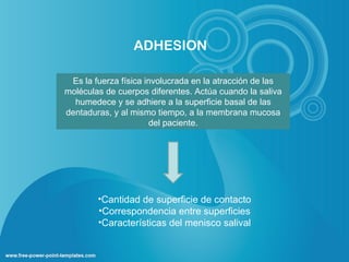 ADHESION

 Es la fuerza física involucrada en la atracción de las
moléculas de cuerpos diferentes. Actúa cuando la saliva
  humedece y se adhiere a la superficie basal de las
dentaduras, y al mismo tiempo, a la membrana mucosa
                      del paciente.




        •Cantidad de superficie de contacto
        •Correspondencia entre superficies
        •Características del menisco salival
 