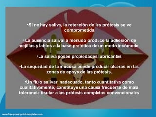 •Si no hay saliva, la retención de las prótesis se ve
                       comprometida

 • La ausencia salival a menudo produce la adhesión de
mejillas y labios a la base protética de un modo incómodo

        •La saliva posee propiedades lubricantes

•La sequedad de la mucosa puede producir úlceras en las
            zonas de apoyo de las prótesis.

   •Un flujo salivar inadecuado, tanto cuantitativa como
cualitativamente, constituye una causa frecuente de mala
tolerancia tisular a las prótesis completas convencionales
 