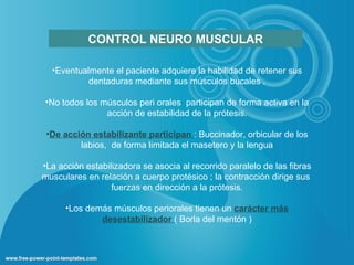 CONTROL NEURO MUSCULAR

  •Eventualmente el paciente adquiere la habilidad de retener sus
           dentaduras mediante sus músculos bucales .

•No todos los músculos peri orales participan de forma activa en la
               acción de estabilidad de la prótesis.

 •De acción estabilizante participan : Buccinador, orbicular de los
         labios, de forma limitada el masetero y la lengua

•La acción estabilizadora se asocia al recorrido paralelo de las fibras
musculares en relación a cuerpo protésico ; la contracción dirige sus
                  fuerzas en dirección a la prótesis.

      •Los demás músculos periorales tienen un carácter más
              desestabilizador ( Borla del mentón )
 