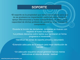 SOPORTE

•El soporte es la propiedad que tienen las prótesis para que
  no se produzca su impactación sobre las estructuras de
 apoyo (fibromucosa y hueso subyacentes); es decir, es la
 capacidad de dichas prótesis de oponerse a las fuerzas de
                        compresión

 •Durante la función las dentaduras completas se mueven con
                 respecto al hueso subyacente
  •La prótesis descansa sobre tejidos que cambiaran en forma
                    progresiva e irreversible
    •Identificar las zonas de soporte primario y secundario

 •Extensión adecuada de la prótesis para mejor distribución de
                           fuerzas

   •Un adecuado esquema oclusal generará fuerzas menos
          destructivas al reborde alveolar residual
 