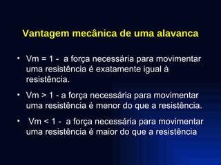 Vantagem mecânica de uma alavanca Vm = 1 -  a força necessária para movimentar uma resistência é exatamente igual à resistência. Vm > 1 - a força necessária para movimentar uma resistência é menor do que a resistência. Vm < 1 -  a força necessária para movimentar uma resistência é maior do que a resistência 