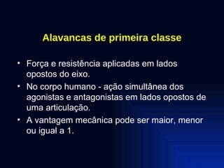 Alavancas de primeira classe Força e resistência aplicadas em lados opostos do eixo. No corpo humano - ação simultânea dos agonistas e antagonistas em lados opostos de uma articulação. A vantagem mecânica pode ser maior, menor ou igual a 1. 