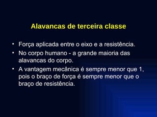 Alavancas de terceira classe Força aplicada entre o eixo e a resistência. No corpo humano - a grande maioria das alavancas do corpo. A vantagem mecânica é sempre menor que 1, pois o braço de força é sempre menor que o braço de resistência. 