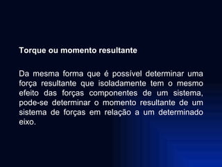 Torque ou momento resultante Da mesma forma que é possível determinar uma força resultante que isoladamente tem o mesmo efeito das forças componentes de um sistema, pode-se determinar o momento resultante de um sistema de forças em relação a um determinado eixo. 