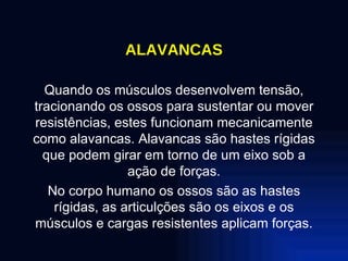 ALAVANCAS Quando os músculos desenvolvem tensão, tracionando os ossos para sustentar ou mover resistências, estes funcionam mecanicamente como alavancas. Alavancas são hastes rígidas que podem girar em torno de um eixo sob a ação de forças. No corpo humano os ossos são as hastes rígidas, as articulções são os eixos e os músculos e cargas resistentes aplicam forças. 