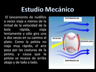 El lanzamiento  de nudillos a veces viaja a menos de la mitad de la velocidad de la bola rápida, viaja lentamente y sólo gira una o dos veces en su camino al plato. Como la pelota no viaja muy rápido, el aire pasa por las costuras de la pelota, y causa que la pelota se mueva de arriba abajo y de lado a lado. 