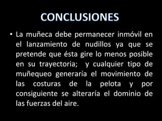 La muñeca debe permanecer inmóvil en el lanzamiento de nudillos ya que se pretende que ésta gire lo menos posible en su trayectoria;  y cualquier tipo de muñequeo generaría el movimiento de las costuras de la pelota y por consiguiente se alteraría el dominio de las fuerzas del aire.  