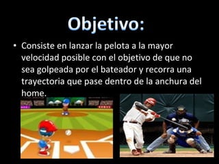 Consiste en lanzar la pelota a la mayor velocidad posible con el objetivo de que no sea golpeada por el bateador y recorra una trayectoria que pase dentro de la anchura del home. 