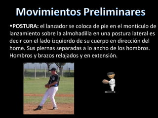 POSTURA:  el lanzador se coloca de pie en el montículo de lanzamiento sobre la almohadilla en una postura lateral es decir con el lado izquierdo de su cuerpo en dirección del home. Sus piernas separadas a lo ancho de los hombros. Hombros y brazos relajados y en extensión. 