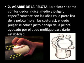 2.-AGARRE DE LA PELOTA : La pelota se toma con los dedos índice, medio y pulgar, específicamente con las uñas en la parte lisa de la pelota (no en las costuras), el dedo pulgar se coloca justo debajo de la pelota ayudado por el dedo meñique para darle estabilidad. 