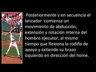 Posteriormente y en secuencia el lanzador  comienza un movimiento de abducción, extensión y rotación interna del hombro ejecutor, al mismo tiempo que flexiona la rodilla de apoyo y extiende su brazo izquierdo en dirección del home. 