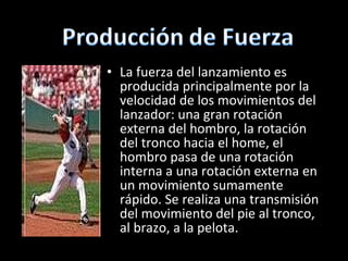 La fuerza del lanzamiento es producida principalmente por la velocidad de los movimientos del lanzador:  una gran rotación externa del hombro, la rotación del tronco hacia el home, el hombro pasa de una rotación interna a una rotación externa en un movimiento sumamente rápido. Se realiza una transmisión del movimiento del pie al tronco, al brazo, a la pelota. 
