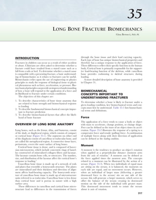 35
                                                                          CHAPTER 35 LONG BONE FRACTURE BIOMECHANICS        317




                                       Long Bone Fracture Biomechanics
                                                                                                      Gina Bertocci, PhD, PE




INTRODUCTION                                                       through the bone tissue and their load carrying capacity.
                                                                   Each type of bone has unique biomechanical properties and
Fractures in children can occur as a result of either accident     therefore has a unique response to the application of force.
or abuse. Clinicians are often asked to determine whether a        These differences reflect their specific function in the human
fracture could have resulted from a stated cause such as a         body. Cortical bone is primarily responsible for the support-
fall from a sofa or bed. To determine whether a stated cause       ive load-bearing function of the skeleton, while cancellous
is compatible with a presenting fracture, a basic understand-      bone provides cushioning to skeletal structures during
ing of biomechanics as it relates to fractures can be useful.      loading.
Biomechanics relies upon the use of engineering or physics            A more detailed description of bone anatomy is provided
principles to study the response of biological tissue to physi-    in Chapter 31.
cal phenomena such as force, acceleration, or pressure. Bio-
mechanical principles can provide an improved understanding
of how a bone will respond to the application of a force and       BIOMECHANICAL
its likelihood to fracture under certain conditions.               CONCEPTS IMPORTANT TO
    The objectives of this chapter are:
                                                                   UNDERSTANDING FRACTURES
1. To describe characteristics of bone tissue anatomy that
                                                                   To determine whether a bone is likely to fracture under a
   are related to bone strength and biomechanical response
                                                                   given loading condition, key biomechanical terms and con-
   to loading
                                                                   cepts must first be understood. Table 35-1 lists biomechani-
2. To describe fundamental biomechanical concepts impor-
                                                                   cal terms and definitions.
   tant to fracture prediction
3. To describe biomechanical factors that affect the likeli-
   hood of bone fracture                                           Force
                                                                   The application of a force tends to cause a body or object
OVERVIEW OF LONG BONE ANATOMY                                      with mass to accelerate, change position, or change shape.
                                                                   Force can be defined as the mass of an object times its accel-
Long bones, such as the femur, tibia, and humerus, consist         eration. Figure 35-2 illustrates the response of a spring to a
of the shaft, or diaphyseal region, which consists of compact      compressive force and tensile (pulling) force. A combination
or cortical bone (Figure 35-1). The segments on either end         of multiple forces along with their direction of application
of the diaphysis consist of cancellous or trabecular bone, and     can be defined as the loading condition.
are called the metaphyseal region. A connective tissue layer,
periosteum, covers the outer surface of long bones.                Moment
    Cortical bone tissue is dense, and is composed of haver-
sian microsystems, which include concentric rings of lamel-        A moment is the tendency to produce an object’s rotation
las constructed of mineralized collagen fibers and lacunae.        when applied at a perpendicular distance (moment arm)
The lacunae contain bone cells, or osteocytes. The number,         from the axis of rotation.3 A moment can be defined as
size, and distribution of the lacunae affect the cortical bone’s   the force applied times the moment arm. The concepts
response to loading.2                                              related to a moment can be illustrated by the action of a
    Cancellous bone tissue is made up of a network of rods         seesaw (Figure 35-3). When two individuals of equal mass
and plates that resemble a honeycomb structure. The plates         are sitting on the seesaw, it is balanced, the moments on
are mineralized and their thickness and direction of align-        each side are equal, and no movement occurs. However,
ment affects load-bearing capacity. The honeycomb struc-           when an individual of larger mass (delivering a greater
ture of cancellous bone tissue is made up of microstructure        downward force to the seesaw) sits on one side of the
units referred to as trabeculas. Cancellous bone is less dense     seesaw this will generate a larger moment, which serves to
than cortical bone and is porous in nature with a high             offset the balance of the seesaw creating its downward
surface area.                                                      motion on the side of the individual with greater mass.
    These differences in cancellous and cortical bone micro-       This downward movement tends to rotate the seesaw
structure lead to differences in the transmission of forces        about is axis of rotation.
                                                                                                                            317
 