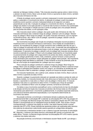 estender as falanges médias e distais. Três músculos atuantes apenas sobre o dedo mínimo, 
o abdutor do dedo mínimo, flexor curto do dedo mínimo e oponente do dedo mínimo, também 
são músculos intrínsecos da mão. 
A flexão do polegar ocorre quando o primeiro metacarpal é movido transversalmente à 
palma: a extensão é o movimento de retomo. A abdução do polegar a partir da posição 
anatômica ocorre quando o primeiro metacarpal afasta-se do segundo num plano 
perpendicular ao da mão. A adução do polegar é o movimento de retorno. A oposição do 
polegar aos dedos é uma ação peculiar e crucial da mão humana e envolve uma combinação 
de abdução, circundução e rotação que traz a ponta do polegar para uma posição olhando 
para as pontas dos dedos, ou em oposição a elas. 
Oito músculos atuam sobre o polegar, dos quais quatro são intrínsecos da mão. Os 
músculos extrínsecos são o extensor longo do polegar, extensor curto do polegar. Abdutor 
longo do polegar e flexor longo do polegar. Os quatro músculos intrínsecos, que se originam 
na eminência tenar, são o flexor curto do polegar, oponente do polegar, abdutor curto do 
polegar e adutor do polegar. 
Os movimentos do polegar são função de complexas interações neuromusculares e 
mecânicas entre os músculos intrínsecos e extrínsecos. Uma medida da complexidade e, 
portanto, da importância do polegar à função normal da mão é refletida pelo fato de que o 
valor do polegar foi estimado entre 40 e 50% de toda a mão. A extensão das articulações do 
polegar está sob controle dos extensores longo e curto do polegar, que atuam nas falanges e 
metacarpais. O oponente do polegar e abdutor curto do polegar são músculos tenares ativos 
durante a extensão do polegar. O flexor curto do polegar desempenha um importante papel 
no posicionamento do polegar sem carga próximo às pontas dos dedos, enquanto o flexor 
longo do polegar geralmente é inativo. Este, entretanto, parece fornecer a maior parte da 
força necessária para neutralizar cargas aplicadas ao polegar nessa posição, não importando 
se a falange distal está fletida ou estendida. O fator limitante na força da preensão pode de 
fato ser uma função da incapacidade de o polegar opor-se a cargas. 
Para a adução do polegar contribuem o extensor longo do polegar, flexor longo do 
polegar, flexor curto do polegar e adutor do polegar. A contribuição do flexor e extensor longo 
do polegar é solicitada para trabalhar contra uma carga e, ao neutralizar as tendências dos 
outros músculos a fletir ou estender o polegar, propicia um torque de adução resultante. 
Os músculos hipotenares, são o palmar curto, abdutor do dedo mínimo, flexor curto do 
13 
dedo mínimo e oponente do dedo mínimo. 
Quando o polegar é suavemente colocado em oposição aos lados e pontas de cada um 
dos dedos mediais, os músculos tenares são mais ativos que os hipotenares. Dos músculos 
tenares, o oponente é o mais ativo e o flexor curto do polegar o menos ativo. O músculo 
hipotenar mais ativo é o oponente do dedo mínimo. À medida que a força de oposição 
aumenta, a atividade do flexor curto do polegar aumenta, tornando-se dominante. 
Os dedos e seus movimentos exemplificam como o conhecimento do tipo de articulação 
e da direção da linha de tração dos músculos envolvidos não fornece todas as informações 
necessárias para determinar o movimento qualitativamente. A complexa expansão extensora, 
uma estrutura tendínea altamente especializada, é um importante determinante do 
movimento dos dedos. 
Na posição lumbrical, os lumbricais e interósseos dorsais e palmares não podem 
simultaneamente fletir a articulação MF e estender as articulações IFP e IFD. Na posição em 
gancho, a contração dos flexores longos dos dedos é necessária à flexão das IFP e IFD mas 
também é acompanhada de um indesejável torque de flexão na MF. Para anular o torque 
contraproducente, o extensor dos dedos se contrai, mas assim fazendo tende a causar 
extensão das IFP e IFD). Essas ineficiências aparentes podem ser explicadas pela natureza 
dos sistemas de alavancas e pela tensão passiva gerada por antagonistas alongados. 
Os lumbricais e interósseos tendem a ser o sistema muscular dominante na articulação 
MF. Segundo, o extensor dos dedos domina a articulação MF quando os lumbricais não 
estão ativos. Terceiro, os flexores longos dominam as articulações IFP e IFD mesmo quando 
o extensor dos dedos está ativo. 
Na posição lumbrical, os lumbricais e interósseos causam flexão da MF, que alonga o 
 