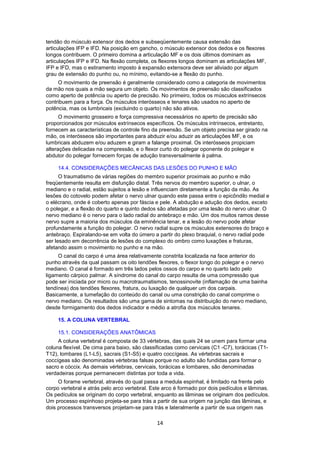 tendão do músculo extensor dos dedos e subseqüentemente causa extensão das 
articulações IFP e IFD. Na posição em gancho, o músculo extensor dos dedos e os flexores 
longos contribuem. O primeiro domina a articulação MF e os dois últimos dominam as 
articulações IFP e IFD. Na flexão completa, os flexores longos dominam as articulações MF, 
IFP e IFD, mas o estiramento imposto à expansão extensora deve ser aliviado por algum 
grau de extensão do punho ou, no mínimo, evitando-se a flexão do punho. 
O movimento de preensão é geralmente considerado como a categoria de movimentos 
da mão nos quais a mão segura um objeto. Os movimentos de preensão são classificados 
como aperto de potência ou aperto de precisão. No primeiro, todos os músculos extrínsecos 
contribuem para a força. Os músculos interósseos e tenares são usados no aperto de 
potência, mas os lumbricais (excluindo o quarto) não são ativos. 
O movimento grosseiro e força compressiva necessários no aperto de precisão são 
proporcionados por músculos extrínsecos específicos. Os músculos intrínsecos, entretanto, 
fornecem as características de controle fino da preensão. Se um objeto precisa ser girado na 
mão, os interósseos são importantes para abduzir e/ou aduzir as articulações MF, e os 
lumbricais abduzem e/ou aduzem e giram a falange proximal. Os interósseos propiciam 
alterações delicadas na compressão, e o flexor curto do polegar oponente do polegar e 
abdutor do polegar fornecem forças de adução transversalmente à palma. 
14.4. CONSIDERAÇÕES MECÂNICAS DAS LESÕES DO PUNHO E MÃO 
O traumatismo de várias regiões do membro superior proximais ao punho e mão 
freqüentemente resulta em disfunção distal. Três nervos do membro superior, o ulnar, o 
mediano e o radial, estão sujeitos a lesão e influenciam diretamente a função da mão. As 
lesões do cotovelo podem afetar o nervo ulnar quando este passa entre o epicôndilo medial e 
o elécrano, onde é coberto apenas por fáscia e pele. A abdução e adução dos dedos, exceto 
o polegar, e a flexão do quarto e quinto dedos são afetadas por uma lesão do nervo ulnar. O 
nervo mediano é o nervo para o lado radial do antebraço e mão. Um dos muitos ramos desse 
nervo supre a maioria dos músculos da eminência tenar, e a lesão do nervo pode afetar 
profundamente a função do polegar. O nervo radial supre os músculos extensores do braço e 
antebraço. Espiralando-se em volta do úmero a partir do plexo braquial, o nervo radial pode 
ser lesado em decorrência de lesões do complexo do ombro como luxações e fraturas, 
afetando assim o movimento no punho e na mão. 
O canal do carpo é uma área relativamente constrita localizada na face anterior do 
punho através da qual passam os oito tendões flexores, o flexor longo do polegar e o nervo 
mediano. O canal é formado em três lados pelos ossos do carpo e no quarto lado pelo 
ligamento cárpico palmar. A síndrome do canal do carpo resulta de uma compressão que 
pode ser iniciada por micro ou macrotraumatismos, tenossinovite (inflamação de uma bainha 
tendínea) dos tendões flexores, fratura, ou luxação de qualquer um dos carpais. 
Basicamente, a tumefação do conteúdo do canal ou uma constrição do canal comprime o 
nervo mediano. Os resultados são uma gama de sintomas na distribuição do nervo mediano, 
desde formigamento dos dedos indicador e médio a atrofia dos músculos tenares. 
15. A COLUNA VERTEBRAL 
15.1. CONSIDERAÇÕES ANATÔMICAS 
A coluna vertebral é composta de 33 vértebras, das quais 24 se unem para formar uma 
coluna flexível. De cima para baixo, são classificadas como cervicais (C1 -C7), torácicas (T1- 
T12), lombares (L1-L5), sacrais (S1-S5) e quatro coccígeas. As vértebras sacrais e 
coccígeas são denominadas vértebras falsas porque no adulto são fundidas para formar o 
sacro e cóccix. As demais vértebras, cervicais, torácicas e lombares, são denominadas 
verdadeiras porque permanecem distintas por toda a vida. 
O forame vertebral, através do qual passa a medula espinhal, é limitado na frente pelo 
corpo vertebral e atrás pelo arco vertebral. Este arco é formado por dois pedículos e lâminas. 
Os pedículos se originam do corpo vertebral, enquanto as lâminas se originam dos pedículos. 
Um processo espinhoso projeta-se para trás a partir de sua origem na junção das lâminas, e 
dois processos transversos projetam-se para trás e lateralmente a partir de sua origem nas 
14 
 