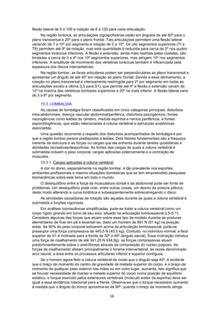 flexão lateral de 5 a 100 e rotação de 8 a 120 para cada articulação. 
Na região torácica, as articulações zigoapofisárias estão em ângulos de até 60º para o 
plano transversal e 20º para o plano frontal. Tais articulações permitem uma flexão lateral 
variando de 7 a 10º por segmento e rotação de 2 a 10º. Os oito segmentos superiores (TI a 
T8) permitem até 9º de rotação, mas esta quantidade é reduzida para cerca de 2º nos quatro 
segmentos torácicos inferiores. A flexão e extensão, ainda mais restritas pelas costelas, são 
limitadas a cerca de 3 a 4º nos 10º segmentos superiores, mas atingem 10º nos segmentos 
inferiores. A amplitude de movimento das vértebras torácicas também é influenciada pela 
espessura dos discos intervertebrais. 
Na região lombar, as faces articulares podem ser perpendiculares ao plano transversal e 
apresentar um ângulo de até 45º em relação ao plano frontal. Devido a esse alinhamento, a 
rotação no plano transversal é intensamente restringida para 2º por segmento em todas as 
articulações exceto a última (L5 para S1), que permite até 4º a flexão e extensão variam de 
12º na maioria das vértebras lombares superiores a 20º na mais inferior. A flexão lateral varia 
de 3 a 8º por segmento. 
15.3. LOMBALGIA 
As causas de lombalgia foram classificadas em cinco categorias principais: distúrbios 
intra-abdominais, doença vascular abdominal/periférica, distúrbios psicogênicos, fontes 
neurogênicas como lesões do cérebro, medula espinhal e nervos periféricos, e fontes 
espondilogênicas, que estão relacionadas à coluna vertebral e estruturas anatômicas 
associadas. 
Uma questão recorrente a respeito dos distúrbios acompanhados de lombalgia é por 
que a região lombar parece predisposta a lesões. Dois fatores fundamentais são a fraqueza 
inerente da estrutura e as forças ou cargas que ela enfrenta durante tarefas quotidianas e 
atividades recreativas/desportivas. As fontes das cargas às quais a coluna vertebral é 
submetida incluem o peso corporal, cargas aplicadas externamente e a contração de 
músculos. 
15.3.1. Cargas aplicadas à coluna vertebral 
A dor no dorso, especialmente na região lombar, é tão prevalente nos esportes, 
ambientes profissionais e mesmo situações domésticas que se tem empreendido pesquisas 
biomecânicas sobre este tema em todo o mundo. 
O desequilíbrio entre a força da musculatura dorsal e da abdominal pode ser fonte de 
problemas. Um desequilíbrio pode criar, entre outras coisas, um desvio da postura pélvica, 
deste modo alterando a curva lordótica e subseqüentemente sobrecarregando o disco. 
As atividades causadoras de rotação são aquelas durante as quais a coluna vertebral é 
16 
submetida a torções vigorosas. 
Em análises biomecânicas simplificadas, pode-se tratar a coluna vertebral como um 
corpo rígido girando em tomo de seu eixo, situado na articulação lombossacral (L5-S 1). 
Considere algumas das forças que atuam sobre esse tipo de modelo durante as posturas 
elementares de ficar em pé e levantar-se, dado um homem de 891 N (91 kg) na posição 
ereta. Se 50% do peso corporal estiverem acima da articulação lombossacral, pode-se 
pressupor uma força compressiva de 445,5 N (45,5 kg). Contudo, no indivíduo normal, a face 
superior de S1 é inclinada para a frente de 30º a 40º (ângulo sacral). Essa inclinação introduz 
uma força de cisalhamento de até 341,25 N 934,8g). as forças compressivas atuam 
predominantemente sobre o anel fibroso através da compressão do núcleo pulposo. As 
forças de cisalhamento afetam principalmente o forame intervertebral, às vezes denominado 
arco neural, a área entre os processos articulares inferior e superior contíguos. 
Se o homem agora fletir a coluna vertebral de modo que o ângulo seja 45º, é evidente 
que o braço de momento do centro de gravidade da metade superior do corpo, e o braço de 
momento de qualquer peso externo nas mãos ou em outro lugar, aumenta. Isto significa que 
se houver necessidade de manter a metade superior do corpo numa posição de equilíbrio 
estático, o torque exercido pelos extensores vertebrais (músculo eretor da espinha) deve ser 
igual a essa tendência rotacional para a frente. Observa-se que o torque necessário aumenta 
à medida que o ângulo do tronco aproxima-se de 90º, quando o braço de momento atinge 
 