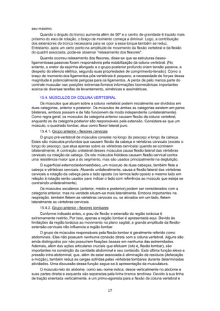 17 
seu máximo. 
Quando o ângulo do tronco aumenta além de 90º e o centro de gravidade é trazido mais 
próximo do eixo de rotação, o braço de momento começa a diminuir. Logo, a contribuição 
dos extensores do tronco necessária para se opor a esse torque também se reduz. 
Entretanto, após um certo ponto na amplitude de movimento da flexão vertebral e da flexão 
do quadril associada, pode-se observar "relaxamento dos flexores". 
Quando ocorreu relaxamento dos flexores, disse-se que as estruturas ósseo-ligamentosas 
passivas foram responsáveis pela estabilização da coluna vertebral. (No 
entanto, o eretor da espinha alongado e o grupo posterior profundo criam tensão passiva, a 
despeito do silencio elétrico, segundo suas propriedades de comprimento-tensão). Como o 
braço de momento dos ligamentos pós-vertebrais é pequeno, a necessidade de forças dessa 
magnitude é potencialmente perigosa para os ligamentos. A perda de pelo menos parte do 
controle muscular nas posições extremas fornece informações biomecânicas importantes 
acerca de diversas tarefas de levantamento, simétricas e assimétricas. 
15.4. MÚSCULOS DA COLUNA VERTEBRAL 
Os músculos que atuam sobre a coluna vertebral podem inicialmente ser divididos em 
duas categorias, anterior e posterior. Os músculos de ambas as categorias existem em pares 
bilaterais, embora possam e de fato funcionem de modo independente (unilateralmente). 
Como regra geral, os músculos da categoria anterior causam flexão da coluna vertebral, 
enquanto os da categoria posterior são responsáveis pela extensão. Considera-se que um 
músculo, o quadrado lombar, atua como flexor lateral puro. 
15.4.1. Grupo anterior - flexores cervicais 
O grupo pré-vertebral de músculos consiste no longo do pescoço e longo da cabeça. 
Estes são músculos profundos que causam flexão da cabeça e vértebras cervicais (exceto o 
longo do pescoço, que atua apenas sobre as vértebras cervicais) quando se contraem 
bilateralmente. A contração unilateral desses músculos causa flexão lateral das vértebras 
cervicais ou rotação da cabeça. Os oito músculos hióideos causam flexão cervical contra 
uma resistência maior que a do segmento, mas são usados principalmente na deglutição. 
O superficial esternocleidomastóideo, um músculo de duas cabeças, também flete a 
cabeça e vértebras cervicais. Atuando unilateralmente, causa a flexão lateral das vértebras 
cervicais e rotação da cabeça para o lado oposto (os termos lado oposto e mesmo lado em 
relação à rotação serão usados para indicar o lado com referência ao músculo que esteja se 
contraindo unilateralmente). 
Os músculos escalenos (anterior, médio e posterior) podem ser considerados com a 
categoria anterior, mas na verdade situam-se mais lateralmente. Embora importantes na 
respiração, também fletem as vértebras cervicais ou, se ativados em um lado, fletem 
lateralmente as vértebras cervicais. 
15.4.2. Grupo anterior - flexores lombares 
Conforme indicado antes, o grau de flexão e extensão da região torácica é 
extremamente restrito. Por isso, apenas a região lombar é apresentada aqui. Devido às 
limitações da região torácica ao movimento no plano sagital, a grande amplitude da flexão-extensão 
cervicais não influencia a região lombar. 
O grupo de músculos responsáveis pela flexão lombar é geralmente referido como 
abdominais. Eles não possuem nenhuma conexão direta com a coluna vertebral. Alguns são 
ainda distinguidos por não possuírem fixações ósseas em nenhuma das extremidades. 
Ademais, além das ações articulares cruciais que efetuam (isto é, flexão lombar), são 
importantes na constrição da cavidade abdominal e seu conteúdo. Esta última função eleva a 
pressão intra-abdominal, que, além de estar associada à eliminação de resíduos (defecação 
e micção), também reduz as cargas sofridas pelas vértebras lombares durante determinadas 
atividades. Uma discussão dessa função segue-se à apresentação da musculatura. 
O músculo reto do abdome, como seu nome indica, desce verticalmente no abdome e 
suas partes direita e esquerda são separadas pela linha branca tendínea. Devido à sua linha 
de tração orientada verticalmente, é um primo-agonista para a flexão da coluna vertebral e 
 